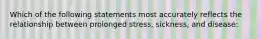 Which of the following statements most accurately reflects the relationship between prolonged stress, sickness, and disease: