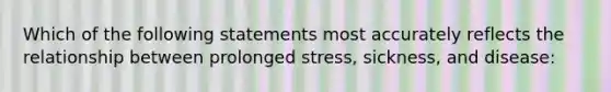 Which of the following statements most accurately reflects the relationship between prolonged stress, sickness, and disease: