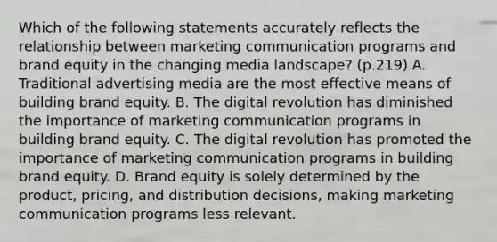 Which of the following statements accurately reflects the relationship between marketing communication programs and brand equity in the changing media landscape? (p.219) A. Traditional advertising media are the most effective means of building brand equity. B. The digital revolution has diminished the importance of marketing communication programs in building brand equity. C. The digital revolution has promoted the importance of marketing communication programs in building brand equity. D. Brand equity is solely determined by the product, pricing, and distribution decisions, making marketing communication programs less relevant.