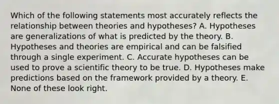 Which of the following statements most accurately reflects the relationship between theories and hypotheses? A. Hypotheses are generalizations of what is predicted by the theory. B. Hypotheses and theories are empirical and can be falsified through a single experiment. C. Accurate hypotheses can be used to prove a scientific theory to be true. D. Hypotheses make predictions based on the framework provided by a theory. E. None of these look right.