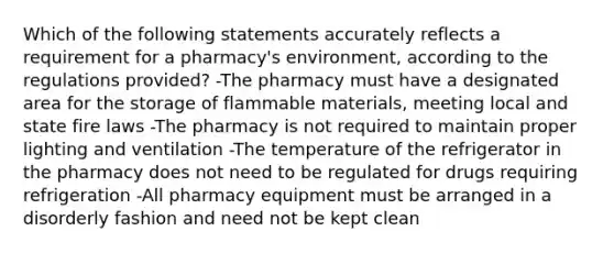 Which of the following statements accurately reflects a requirement for a pharmacy's environment, according to the regulations provided? -The pharmacy must have a designated area for the storage of flammable materials, meeting local and state fire laws -The pharmacy is not required to maintain proper lighting and ventilation -The temperature of the refrigerator in the pharmacy does not need to be regulated for drugs requiring refrigeration -All pharmacy equipment must be arranged in a disorderly fashion and need not be kept clean