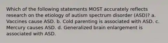 Which of the following statements MOST accurately reflects research on the etiology of autism spectrum disorder (ASD)? a. Vaccines cause ASD. b. Cold parenting is associated with ASD. c. Mercury causes ASD. d. Generalized brain enlargement is associated with ASD.