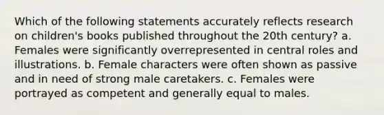 Which of the following statements accurately reflects research on children's books published throughout the 20th century? a. Females were significantly overrepresented in central roles and illustrations. b. Female characters were often shown as passive and in need of strong male caretakers. c. Females were portrayed as competent and generally equal to males.