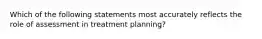 Which of the following statements most accurately reflects the role of assessment in treatment planning?