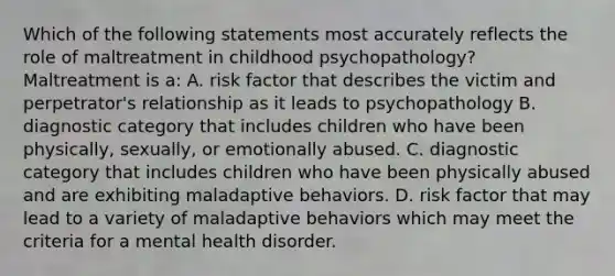 Which of the following statements most accurately reflects the role of maltreatment in childhood psychopathology? Maltreatment is a: A. risk factor that describes the victim and perpetrator's relationship as it leads to psychopathology B. diagnostic category that includes children who have been physically, sexually, or emotionally abused. C. diagnostic category that includes children who have been physically abused and are exhibiting maladaptive behaviors. D. risk factor that may lead to a variety of maladaptive behaviors which may meet the criteria for a mental health disorder.