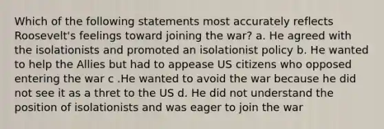 Which of the following statements most accurately reflects Roosevelt's feelings toward joining the war? a. He agreed with the isolationists and promoted an isolationist policy b. He wanted to help the Allies but had to appease US citizens who opposed entering the war c .He wanted to avoid the war because he did not see it as a thret to the US d. He did not understand the position of isolationists and was eager to join the war