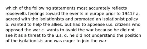 which of the following statements most accurately reflects roosevelts feelings toward the events in europe prior to 1941? a. agreed with the isolationists and promoted an isolationist policy b. wanted to help the allies, but had to appease u.s. citizens who opposed the war c. wants to avoid the war because he did not see it as a threat to the u.s. d. he did not understand the position of the isolationists and was eager to join the war