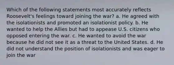 Which of the following statements most accurately reflects Roosevelt's feelings toward joining the war? a. He agreed with the isolationists and promoted an isolationist policy. b. He wanted to help the Allies but had to appease U.S. citizens who opposed entering the war. c. He wanted to avoid the war because he did not see it as a threat to the United States. d. He did not understand the position of isolationists and was eager to join the war