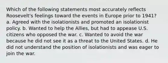 Which of the following statements most accurately reflects Roosevelt's feelings toward the events in Europe prior to 1941? a. Agreed with the isolationists and promoted an isolationist policy. b. Wanted to help the Allies, but had to appease U.S. citizens who opposed the war. c. Wanted to avoid the war because he did not see it as a threat to the United States. d. He did not understand the position of isolationists and was eager to join the war.