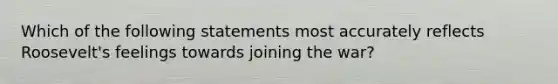 Which of the following statements most accurately reflects Roosevelt's feelings towards joining the war?