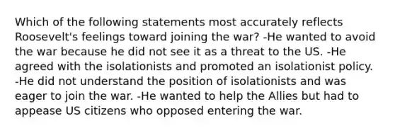 Which of the following statements most accurately reflects Roosevelt's feelings toward joining the war? -He wanted to avoid the war because he did not see it as a threat to the US. -He agreed with the isolationists and promoted an isolationist policy. -He did not understand the position of isolationists and was eager to join the war. -He wanted to help the Allies but had to appease US citizens who opposed entering the war.