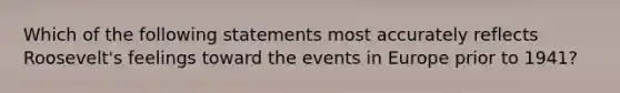 Which of the following statements most accurately reflects Roosevelt's feelings toward the events in Europe prior to 1941?