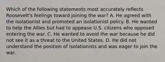 Which of the following statements most accurately reflects Roosevelt's feelings toward joining the war? A. He agreed with the isolationist and promoted an isolationist policy. B. He wanted to help the Allies but had to appease U.S. citizens who opposed entering the war. C. He wanted to avoid the war because he did not see it as a threat to the United States. D. He did not understand the position of isolationists and was eager to join the war.