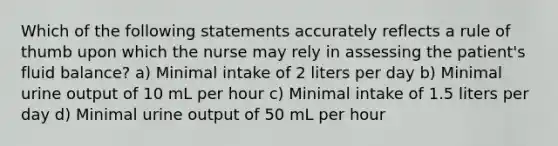 Which of the following statements accurately reflects a rule of thumb upon which the nurse may rely in assessing the patient's fluid balance? a) Minimal intake of 2 liters per day b) Minimal urine output of 10 mL per hour c) Minimal intake of 1.5 liters per day d) Minimal urine output of 50 mL per hour