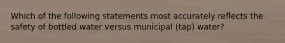 Which of the following statements most accurately reflects the safety of bottled water versus municipal (tap) water?