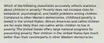 Which of the following statements accurately reflects statistics about children in poverty? Poverty does not increase risks for behavioral, psychological, and health problems among children. Compared to other Western democracies, childhood poverty is lowest in the United States. African American and Latino children are far more likely than non-Latino white children to live in poverty. The United States offers large national programs for preventing poverty. Poor children in the United States fare much better than their counterparts in other Western democracies.