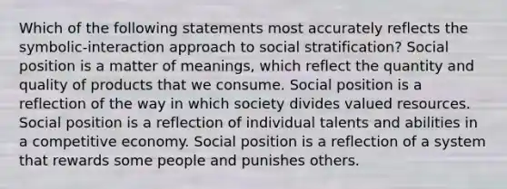 Which of the following statements most accurately reflects the symbolic-interaction approach to social stratification? Social position is a matter of meanings, which reflect the quantity and quality of products that we consume. Social position is a reflection of the way in which society divides valued resources. Social position is a reflection of individual talents and abilities in a competitive economy. Social position is a reflection of a system that rewards some people and punishes others.