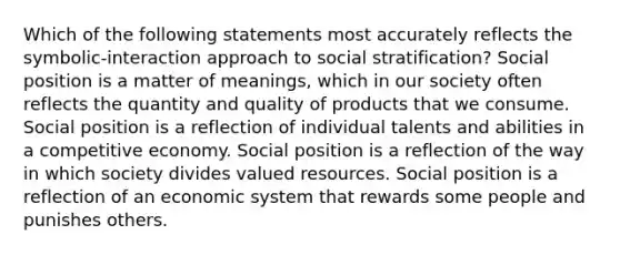 Which of the following statements most accurately reflects the symbolic-interaction approach to social stratification? Social position is a matter of meanings, which in our society often reflects the quantity and quality of products that we consume. Social position is a reflection of individual talents and abilities in a competitive economy. Social position is a reflection of the way in which society divides valued resources. Social position is a reflection of an economic system that rewards some people and punishes others.