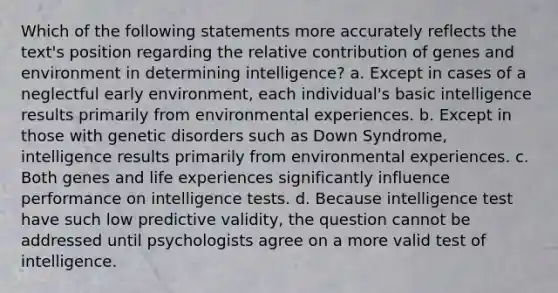 Which of the following statements more accurately reflects the text's position regarding the relative contribution of genes and environment in determining intelligence? a. Except in cases of a neglectful early environment, each individual's basic intelligence results primarily from environmental experiences. b. Except in those with genetic disorders such as Down Syndrome, intelligence results primarily from environmental experiences. c. Both genes and life experiences significantly influence performance on intelligence tests. d. Because intelligence test have such low predictive validity, the question cannot be addressed until psychologists agree on a more valid test of intelligence.