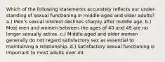 Which of the following statements accurately reflects our under-standing of sexual functioning in middle-aged and older adults? a.) Men's sexual interest declines sharply after middle age. b.) Most men and women between the ages of 40 and 49 are no longer sexually active. c.) Middle-aged and older women generally do not regard satisfactory sex as essential to maintaining a relationship. d.) Satisfactory sexual functioning is important to most adults over 40.