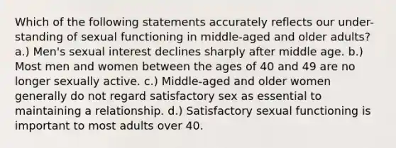 Which of the following statements accurately reflects our under-standing of sexual functioning in middle-aged and older adults? a.) Men's sexual interest declines sharply after middle age. b.) Most men and women between the ages of 40 and 49 are no longer sexually active. c.) Middle-aged and older women generally do not regard satisfactory sex as essential to maintaining a relationship. d.) Satisfactory sexual functioning is important to most adults over 40.