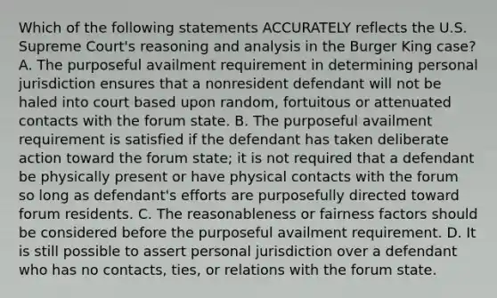 Which of the following statements ACCURATELY reflects the U.S. Supreme Court's reasoning and analysis in the Burger King case? A. The purposeful availment requirement in determining personal jurisdiction ensures that a nonresident defendant will not be haled into court based upon random, fortuitous or attenuated contacts with the forum state. B. The purposeful availment requirement is satisfied if the defendant has taken deliberate action toward the forum state; it is not required that a defendant be physically present or have physical contacts with the forum so long as defendant's efforts are purposefully directed toward forum residents. C. The reasonableness or fairness factors should be considered before the purposeful availment requirement. D. It is still possible to assert personal jurisdiction over a defendant who has no contacts, ties, or relations with the forum state.