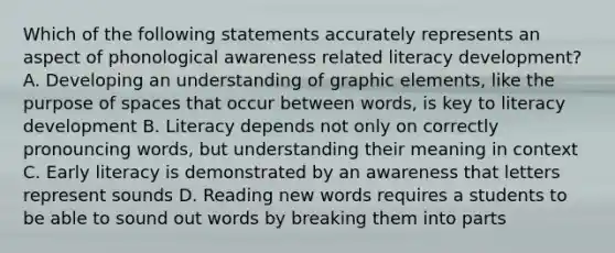 Which of the following statements accurately represents an aspect of phonological awareness related literacy development? A. Developing an understanding of graphic elements, like the purpose of spaces that occur between words, is key to literacy development B. Literacy depends not only on correctly pronouncing words, but understanding their meaning in context C. Early literacy is demonstrated by an awareness that letters represent sounds D. Reading new words requires a students to be able to sound out words by breaking them into parts