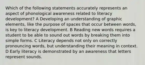 Which of the following statements accurately represents an aspect of phonological awareness related to literacy development? A Developing an understanding of graphic elements, like the purpose of spaces that occur between words, is key to literacy development. B Reading new words requires a student to be able to sound out words by breaking them into simple forms. C Literacy depends not only on correctly pronouncing words, but understanding their meaning in context. D Early literacy is demonstrated by an awareness that letters represent sounds.