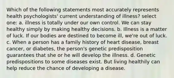 Which of the following statements most accurately represents health psychologists' current understanding of illness? select one: a. illness is totally under our own control. We can stay healthy simply by making healthy decisions. b. Illness is a matter of luck. If our bodies are destined to become ill, we're out of luck. c. When a person has a family history of heart disease, breast cancer, or diabetes, the person's genetic predisposition guarantees that she or he will develop the illness. d. Genetic predispositions to some diseases exist. But living healthily can help reduce the chance of developing a disease.