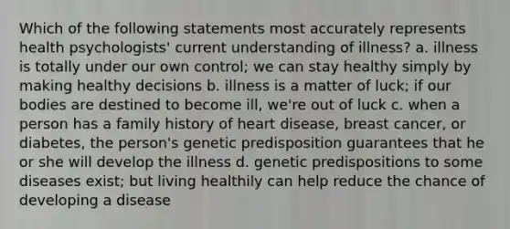 Which of the following statements most accurately represents health psychologists' current understanding of illness? a. illness is totally under our own control; we can stay healthy simply by making healthy decisions b. illness is a matter of luck; if our bodies are destined to become ill, we're out of luck c. when a person has a family history of heart disease, breast cancer, or diabetes, the person's genetic predisposition guarantees that he or she will develop the illness d. genetic predispositions to some diseases exist; but living healthily can help reduce the chance of developing a disease