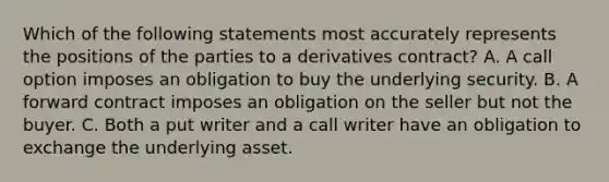 Which of the following statements most accurately represents the positions of the parties to a derivatives contract? A. A call option imposes an obligation to buy the underlying security. B. A forward contract imposes an obligation on the seller but not the buyer. C. Both a put writer and a call writer have an obligation to exchange the underlying asset.