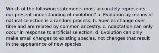 Which of the following statements most accurately represents our present understanding of evolution? a. Evolution by means of natural selection is a random process. b. Species change over time and are related by common ancestry. c. Adaptation can only occur in response to artificial selection. d. Evolution can only make small changes to existing species, not changes that result in the appearance of new species.