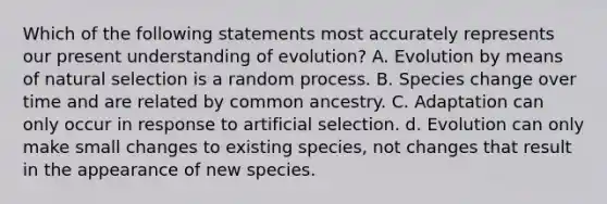 Which of the following statements most accurately represents our present understanding of evolution? A. Evolution by means of natural selection is a random process. B. Species change over time and are related by common ancestry. C. Adaptation can only occur in response to artificial selection. d. Evolution can only make small changes to existing species, not changes that result in the appearance of new species.