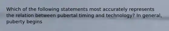 Which of the following statements most accurately represents the relation between pubertal timing and technology? In general, puberty begins