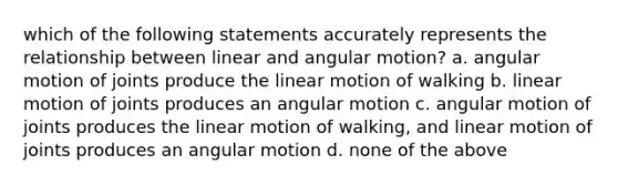 which of the following statements accurately represents the relationship between linear and angular motion? a. angular motion of joints produce the linear motion of walking b. linear motion of joints produces an angular motion c. angular motion of joints produces the linear motion of walking, and linear motion of joints produces an angular motion d. none of the above