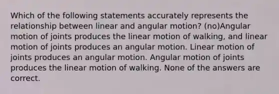 Which of the following statements accurately represents the relationship between linear and angular motion? (no)Angular motion of joints produces the linear motion of walking, and linear motion of joints produces an angular motion. Linear motion of joints produces an angular motion. Angular motion of joints produces the linear motion of walking. None of the answers are correct.