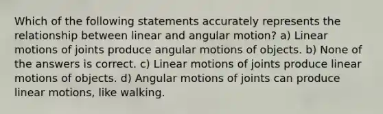 Which of the following statements accurately represents the relationship between linear and angular motion? a) Linear motions of joints produce angular motions of objects. b) None of the answers is correct. c) Linear motions of joints produce linear motions of objects. d) Angular motions of joints can produce linear motions, like walking.