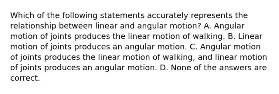 Which of the following statements accurately represents the relationship between linear and angular motion? A. Angular motion of joints produces the linear motion of walking. B. Linear motion of joints produces an angular motion. C. Angular motion of joints produces the linear motion of walking, and linear motion of joints produces an angular motion. D. None of the answers are correct.