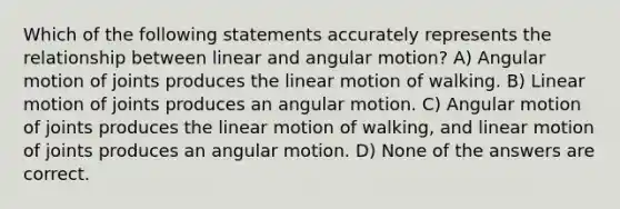 Which of the following statements accurately represents the relationship between linear and angular motion? A) Angular motion of joints produces the linear motion of walking. B) Linear motion of joints produces an angular motion. C) Angular motion of joints produces the linear motion of walking, and linear motion of joints produces an angular motion. D) None of the answers are correct.