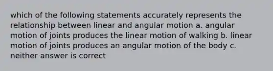 which of the following statements accurately represents the relationship between linear and angular motion a. angular motion of joints produces the linear motion of walking b. linear motion of joints produces an angular motion of the body c. neither answer is correct