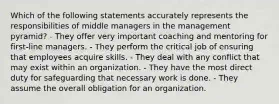 Which of the following statements accurately represents the responsibilities of middle managers in the management​ pyramid? - They offer very important coaching and mentoring for​ first-line managers. - They perform the critical job of ensuring that employees acquire skills. - They deal with any conflict that may exist within an organization. - They have the most direct duty for safeguarding that necessary work is done. - They assume the overall obligation for an organization.