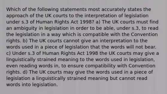 Which of the following statements most accurately states the approach of the UK courts to the interpretation of legislation under s.3 of Human Rights Act 1998? a) The UK courts must find an ambiguity in legislation in order to be able, under s.3, to read the legislation in a way which is compatible with the Convention rights. b) The UK courts cannot give an interpretation to the words used in a piece of legislation that the words will not bear. c) Under s.3 of Human Rights Act 1998 the UK courts may give a linguistically strained meaning to the words used in legislation, even reading words in, to ensure compatibility with Convention rights. d) The UK courts may give the words used in a piece of legislation a linguistically strained meaning but cannot read words into legislation.