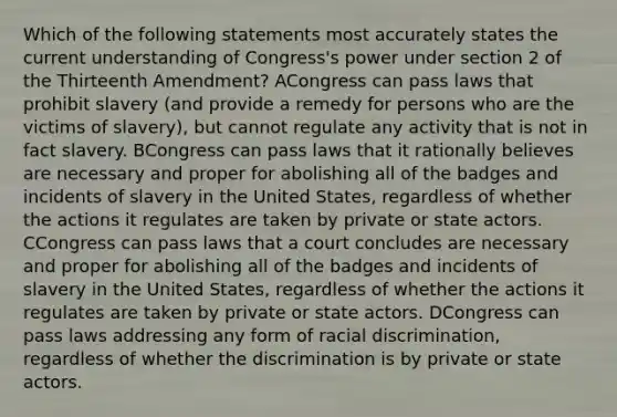 Which of the following statements most accurately states the current understanding of Congress's power under section 2 of the Thirteenth Amendment? ACongress can pass laws that prohibit slavery (and provide a remedy for persons who are the victims of slavery), but cannot regulate any activity that is not in fact slavery. BCongress can pass laws that it rationally believes are necessary and proper for abolishing all of the badges and incidents of slavery in the United States, regardless of whether the actions it regulates are taken by private or state actors. CCongress can pass laws that a court concludes are necessary and proper for abolishing all of the badges and incidents of slavery in the United States, regardless of whether the actions it regulates are taken by private or state actors. DCongress can pass laws addressing any form of racial discrimination, regardless of whether the discrimination is by private or state actors.