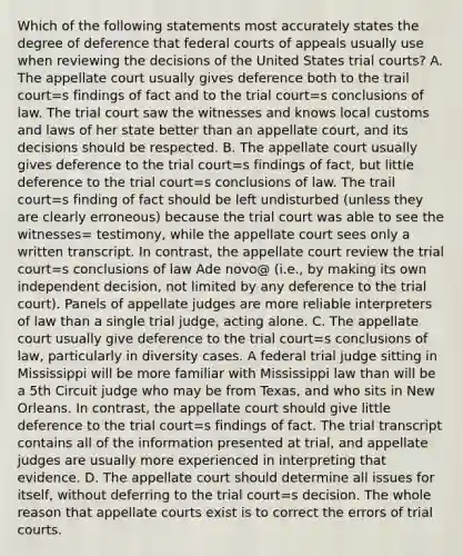 Which of the following statements most accurately states the degree of deference that federal courts of appeals usually use when reviewing the decisions of the United States trial courts? A. The appellate court usually gives deference both to the trail court=s findings of fact and to the trial court=s conclusions of law. The trial court saw the witnesses and knows local customs and laws of her state better than an appellate court, and its decisions should be respected. B. The appellate court usually gives deference to the trial court=s findings of fact, but little deference to the trial court=s conclusions of law. The trail court=s finding of fact should be left undisturbed (unless they are clearly erroneous) because the trial court was able to see the witnesses= testimony, while the appellate court sees only a written transcript. In contrast, the appellate court review the trial court=s conclusions of law Ade novo@ (i.e., by making its own independent decision, not limited by any deference to the trial court). Panels of appellate judges are more reliable interpreters of law than a single trial judge, acting alone. C. The appellate court usually give deference to the trial court=s conclusions of law, particularly in diversity cases. A federal trial judge sitting in Mississippi will be more familiar with Mississippi law than will be a 5th Circuit judge who may be from Texas, and who sits in New Orleans. In contrast, the appellate court should give little deference to the trial court=s findings of fact. The trial transcript contains all of the information presented at trial, and appellate judges are usually more experienced in interpreting that evidence. D. The appellate court should determine all issues for itself, without deferring to the trial court=s decision. The whole reason that appellate courts exist is to correct the errors of trial courts.