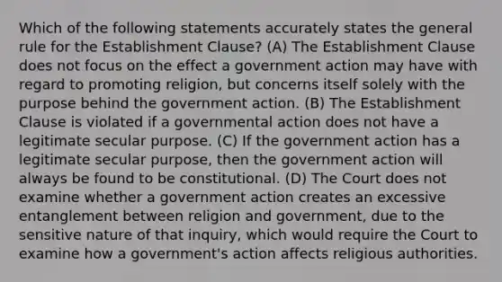 Which of the following statements accurately states the general rule for the Establishment Clause? (A) The Establishment Clause does not focus on the effect a government action may have with regard to promoting religion, but concerns itself solely with the purpose behind the government action. (B) The Establishment Clause is violated if a governmental action does not have a legitimate secular purpose. (C) If the government action has a legitimate secular purpose, then the government action will always be found to be constitutional. (D) The Court does not examine whether a government action creates an excessive entanglement between religion and government, due to the sensitive nature of that inquiry, which would require the Court to examine how a government's action affects religious authorities.