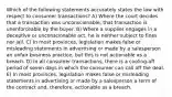 Which of the following statements accurately states the law with respect to consumer transactions? A) Where the court decides that a transaction was unconscionable, that transaction is unenforceable by the buyer. B) Where a supplier engages in a deceptive or unconscionable act, he is neither subject to fines nor jail. C) In most provinces, legislation makes false or misleading statements in advertising or made by a salesperson an unfair business practice, but this is not actionable as a breach. D) In all consumer transactions, there is a cooling-off period of seven days in which the consumer can call off the deal. E) In most provinces, legislation makes false or misleading statements in advertising or made by a salesperson a term of the contract and, therefore, actionable as a breach.