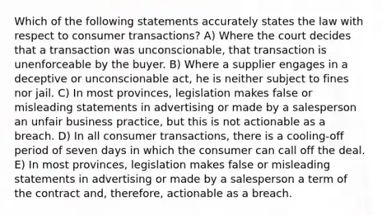 Which of the following statements accurately states the law with respect to consumer transactions? A) Where the court decides that a transaction was unconscionable, that transaction is unenforceable by the buyer. B) Where a supplier engages in a deceptive or unconscionable act, he is neither subject to fines nor jail. C) In most provinces, legislation makes false or misleading statements in advertising or made by a salesperson an unfair business practice, but this is not actionable as a breach. D) In all consumer transactions, there is a cooling-off period of seven days in which the consumer can call off the deal. E) In most provinces, legislation makes false or misleading statements in advertising or made by a salesperson a term of the contract and, therefore, actionable as a breach.