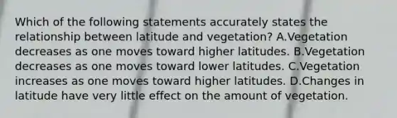 Which of the following statements accurately states the relationship between latitude and vegetation? A.Vegetation decreases as one moves toward higher latitudes. B.Vegetation decreases as one moves toward lower latitudes. C.Vegetation increases as one moves toward higher latitudes. D.Changes in latitude have very little effect on the amount of vegetation.