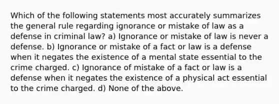 Which of the following statements most accurately summarizes the general rule regarding ignorance or mistake of law as a defense in criminal law? a) Ignorance or mistake of law is never a defense. b) Ignorance or mistake of a fact or law is a defense when it negates the existence of a mental state essential to the crime charged. c) Ignorance of mistake of a fact or law is a defense when it negates the existence of a physical act essential to the crime charged. d) None of the above.