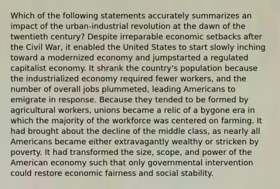 Which of the following statements accurately summarizes an impact of the urban-industrial revolution at the dawn of the twentieth century? Despite irreparable economic setbacks after the Civil War, it enabled the United States to start slowly inching toward a modernized economy and jumpstarted a regulated capitalist economy. It shrank the country's population because the industrialized economy required fewer workers, and the number of overall jobs plummeted, leading Americans to emigrate in response. Because they tended to be formed by agricultural workers, unions became a relic of a bygone era in which the majority of the workforce was centered on farming. It had brought about the decline of the middle class, as nearly all Americans became either extravagantly wealthy or stricken by poverty. It had transformed the size, scope, and power of the American economy such that only governmental intervention could restore economic fairness and social stability.